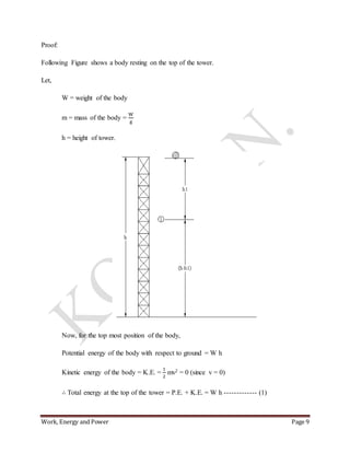 Work, Energy and Power Page 9
Proof:
Following Figure shows a body resting on the top of the tower.
Let,
W = weight of the body
m = mass of the body =
W
g
h = height of tower.
Now, for the top most position of the body,
Potential energy of the body with respect to ground = W h
Kinetic energy of the body = K.E. =
1
2
mv2 = 0 (since v = 0)
∴ Total energy at the top of the tower = P.E. + K.E. = W h ------------- (1)
 
