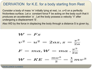 DERIVATION for K.E. for a body starting from Rest
Consider a body of mass ‘m’ initially lying at rest, i.e. u=0 on a perfectly
frictionless surface. Let a constant force F be acting on the body such that it
produces an acceleration ‘a’ . Let the body possess a velocity ‘V’ after
undergoing a displacement ‘S’.
Also WD by the force in displacing the body through a distance S is given by,
EXCELLENCE CLASSES
 