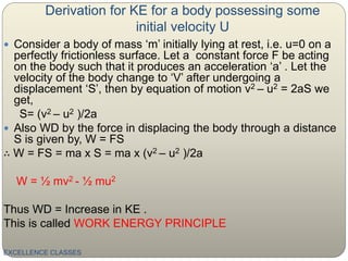 Derivation for KE for a body possessing some
initial velocity U
EXCELLENCE CLASSES
 Consider a body of mass ‘m’ initially lying at rest, i.e. u=0 on a
perfectly frictionless surface. Let a constant force F be acting
on the body such that it produces an acceleration ‘a’ . Let the
velocity of the body change to ‘V’ after undergoing a
displacement ‘S’, then by equation of motion v2 – u2 = 2aS we
get,
S= (v2 – u2 )/2a
 Also WD by the force in displacing the body through a distance
S is given by, W = FS
∴ W = FS = ma x S = ma x (v2 – u2 )/2a
W = ½ mv2 - ½ mu2
Thus WD = Increase in KE .
This is called WORK ENERGY PRINCIPLE
 