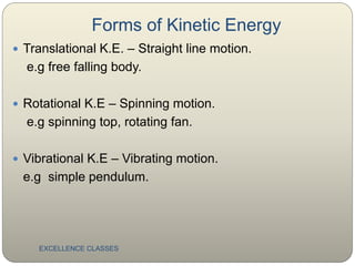Forms of Kinetic Energy
EXCELLENCE CLASSES
 Translational K.E. – Straight line motion.
e.g free falling body.
 Rotational K.E – Spinning motion.
e.g spinning top, rotating fan.
 Vibrational K.E – Vibrating motion.
e.g simple pendulum.
 