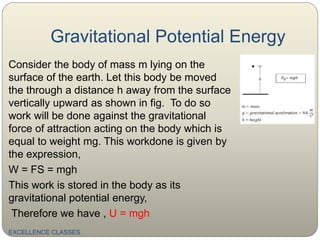 Gravitational Potential Energy
Consider the body of mass m lying on the
surface of the earth. Let this body be moved
the through a distance h away from the surface
vertically upward as shown in fig. To do so
work will be done against the gravitational
force of attraction acting on the body which is
equal to weight mg. This workdone is given by
the expression,
W = FS = mgh
This work is stored in the body as its
gravitational potential energy,
Therefore we have , U = mgh
EXCELLENCE CLASSES
 