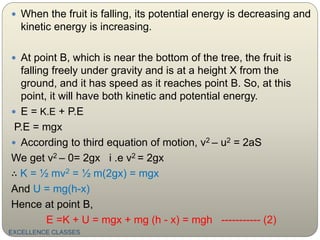 EXCELLENCE CLASSES
 When the fruit is falling, its potential energy is decreasing and
kinetic energy is increasing.
 At point B, which is near the bottom of the tree, the fruit is
falling freely under gravity and is at a height X from the
ground, and it has speed as it reaches point B. So, at this
point, it will have both kinetic and potential energy.
 E = K.E + P.E
P.E = mgx
 According to third equation of motion, v2 – u2 = 2aS
We get v2 – 0= 2gx i .e v2 = 2gx
∴ K = ½ mv2 = ½ m(2gx) = mgx
And U = mg(h-x)
Hence at point B,
E =K + U = mgx + mg (h - x) = mgh ----------- (2)
 