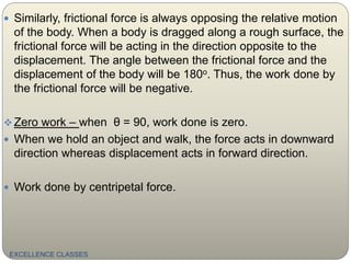  Similarly, frictional force is always opposing the relative motion
of the body. When a body is dragged along a rough surface, the
frictional force will be acting in the direction opposite to the
displacement. The angle between the frictional force and the
displacement of the body will be 180o. Thus, the work done by
the frictional force will be negative.
 Zero work – when θ = 90, work done is zero.
 When we hold an object and walk, the force acts in downward
direction whereas displacement acts in forward direction.
 Work done by centripetal force.
EXCELLENCE CLASSES
 