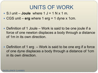 UNITS OF WORK
EXCELLENCE CLASSES
 S.I unit – Joule where 1 J = 1 N x 1 m.
 CGS unit – erg where 1 erg = 1 dyne x 1cm.
 Definition of 1 Joule – Work is said to be one joule if a
force of one newton displaces a body through a distance
of 1m in its own direction.
 Definition of 1 erg – Work is said to be one erg if a force
of one dyne displaces a body through a distance of 1cm
in its own direction.
 