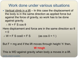 Work done under various situations
EXCELLENCE CLASSES
 Vertical climb in a lift – In this case the displacement of
the body is in the same direction as applied force but
against the force of gravity, so work has to be done
against gravity.
∴ W = F S cos θ
Here displcement and force are in the same direction so θ
= 0
∴ W = F S cos0 = F S (as cos 0 = 1 )
But F = mg and if the lift moves through height ‘h’ then,
W =mgh
This is WD against gravity when body a moves in a lift.
 
