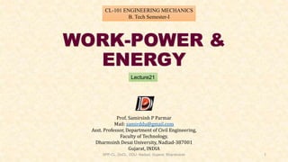 WORK-POWER &
ENERGY
Lecture21
CL-101 ENGINEERING MECHANICS
B. Tech Semester-I
Prof. Samirsinh P Parmar
Mail: samirddu@gmail.com
Asst. Professor, Department of Civil Engineering,
Faculty of Technology,
Dharmsinh Desai University, Nadiad-387001
Gujarat, INDIA
SPP-CL, DoCL, DDU- Nadiad, Gujarat, Bharatvarsh 1
 