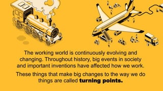 The working world is continuously evolving and
changing. Throughout history, big events in society
and important inventions have affected how we work.
These things that make big changes to the way we do
things are called turning points.
 