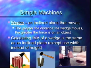 Simple MachinesSimple Machines
 WedgeWedge – an inclined plane that moves– an inclined plane that moves
 The greater the distance the wedge moves,The greater the distance the wedge moves,
the greater the force is on an objectthe greater the force is on an object
 Calculating IMA of a wedge is the sameCalculating IMA of a wedge is the same
as an inclined plane (except use widthas an inclined plane (except use width
instead of height)instead of height)
 