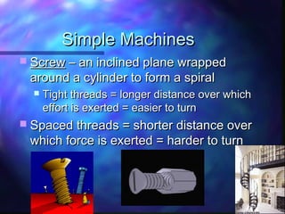 Simple MachinesSimple Machines
 ScrewScrew – an inclined plane wrapped– an inclined plane wrapped
around a cylinder to form a spiralaround a cylinder to form a spiral
 Tight threads = longer distance over whichTight threads = longer distance over which
effort is exerted = easier to turneffort is exerted = easier to turn
 Spaced threads = shorter distance overSpaced threads = shorter distance over
which force is exerted = harder to turnwhich force is exerted = harder to turn
 