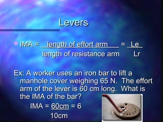 LeversLevers
 IMA =IMA = length of effort arm___length of effort arm___ = _= _Le_Le_
length of resistance arm Lrlength of resistance arm Lr
Ex: A worker uses an iron bar to lift aEx: A worker uses an iron bar to lift a
manhole cover weighing 65 N. The effortmanhole cover weighing 65 N. The effort
arm of the lever is 60 cm long. What isarm of the lever is 60 cm long. What is
the IMA of the bar?the IMA of the bar?
IMA =IMA = 60cm60cm = 6= 6
10cm10cm
 