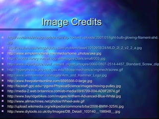 Image CreditsImage Credits
 http://sustainabledesignupdate.com/wp-content/uploads/2007/01/light-bulb-glowing-filament-ahd.http://sustainabledesignupdate.com/wp-content/uploads/2007/01/light-bulb-glowing-filament-ahd.
jpgjpg
 http://session.masteringphysics.com/problemAsset/1010976/24/MLD_2l_2_v2_2_a.jpghttp://session.masteringphysics.com/problemAsset/1010976/24/MLD_2l_2_v2_2_a.jpg
 http://www.simplemachine.com/media/home_photos/axe.jpghttp://www.simplemachine.com/media/home_photos/axe.jpg
 http://kmoddl.library.cornell.edu/stillImages/Clark/small/003.http://kmoddl.library.cornell.edu/stillImages/Clark/small/003.jpgjpg
 http://www.clipartguide.com/_named_clipart_images/0060-0807-2514-4457_Standard_Screw_cliphttp://www.clipartguide.com/_named_clipart_images/0060-0807-2514-4457_Standard_Screw_clip
 http://hyperphysics.phy-astr.gsu.edu/hbase/mechanics/imgmech/screw.gifhttp://hyperphysics.phy-astr.gsu.edu/hbase/mechanics/imgmech/screw.gif
 http://www.armhammer.ca/images/Arm_and_Hammer_Logo.jpghttp://www.armhammer.ca/images/Arm_and_Hammer_Logo.jpg
 http://www.freepatentsonline.com/6595566-0-large.jpghttp://www.freepatentsonline.com/6595566-0-large.jpg
 http://facstaff.gpc.edu/~pgore/PhysicalScience/images/moving-pulley.jpghttp://facstaff.gpc.edu/~pgore/PhysicalScience/images/moving-pulley.jpg
 http://media-2.web.britannica.com/eb-media/09/6709-004-AD9F2874.gifhttp://media-2.web.britannica.com/eb-media/09/6709-004-AD9F2874.gif
 http://www.bayridgebikes.com/images/Anthem-Advanced-Blue-White.jpghttp://www.bayridgebikes.com/images/Anthem-Advanced-Blue-White.jpg
 http://www.allmachines.net/photos/Wheel-axle.gifhttp://www.allmachines.net/photos/Wheel-axle.gif
 http://upload.wikimedia.org/wikipedia/commons/b/ba/2006-BMW-325Xi.jpghttp://upload.wikimedia.org/wikipedia/commons/b/ba/2006-BMW-325Xi.jpg
 http://www.diytools.co.uk/diy/Images/DB_Detail/_103140__198948__.jpghttp://www.diytools.co.uk/diy/Images/DB_Detail/_103140__198948__.jpg
 
