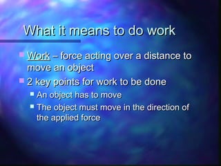 What it means to do workWhat it means to do work
 WorkWork – force acting over a distance to– force acting over a distance to
move an objectmove an object
 2 key points for work to be done2 key points for work to be done
 An object has to moveAn object has to move
 The object must move in the direction ofThe object must move in the direction of
the applied forcethe applied force
 