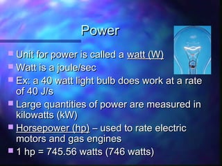 PowerPower
 Unit for power is called aUnit for power is called a watt (W)watt (W)
 Watt is a joule/secWatt is a joule/sec
 Ex: a 40 watt light bulb does work at a rateEx: a 40 watt light bulb does work at a rate
of 40 J/sof 40 J/s
 Large quantities of power are measured inLarge quantities of power are measured in
kilowatts (kW)kilowatts (kW)
 Horsepower (hp)Horsepower (hp) – used to rate electric– used to rate electric
motors and gas enginesmotors and gas engines
 1 hp = 745.56 watts (746 watts)1 hp = 745.56 watts (746 watts)
 