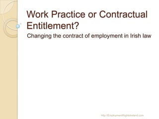 Work Practice or Contractual
Entitlement?
Changing the contract of employment in Irish law

http://EmploymentRightsIreland.com

 