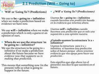 2.1 Prediction (Will – Going to)
 'Will' or 'Going To'? (Predictions)
We use to be + going to + infinitive
when we make a prediction based on
evidence we have now.
We use will + infinitive when we make
a prediction which is only a guess or an
opinion of ours.
 When do we use the structure 'to
be going to + infinitive?'
We use the structure to be going to +
infinitive if we make a prediction
about the future because we have
evidence now that supports us in
making that prediction.
This means that something now (in the
present) tells us what is going to
happen in the future.
 ¿'Will' o 'Going To'? (Predicciones)
Usamos be + going to + infinitivo
cuando hacemos una predicción basada
en la evidencia que tenemos ahora.
Usamos will + infinitivo cuando
hacemos una predicción que es solo una
suposición o una opinión nuestra.
¿Cuándo usamos la estructura 'ir a +
infinitivo?'
Usamos la estructura para ir a +
infinitivo si hacemos una predicción
sobre el futuro porque ahora tenemos
evidencia que nos apoya para hacer esa
predicción .
Esto significa que algo ahora (en el
presente) nos dice lo que sucederá en el
futuro.
 