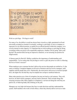 Work as a privilege – Privilege to work?
For many of us, the ability to work has always been viewed as a right; guaranteed to all and
universally accepted as essential. In actuality, working is a privilege; to serve a company or
represent it in an official position, to qualify for an official position within the company, or to
even be elected in some capacity. It’s important that we treat working as a privilege by doing
everything within our power to be responsible employees, whether it be by going “above and
beyond” the position held, having an impressive character, or not misusing our position for
illegal actions.
A famous quote by David O. McKay symbolizes the importance of understanding such
responsibility. "Let us realize that: the privilege to work is a gift, the power to work is a blessing,
the love of work is success!"
When employee serve customer but don’t deliver the services that people are entitled to, it’s the
same as stealing. Corruption happens at all levels of business and can involve managers, staff,
suppliers and the people they serve. Statistically, the more power and access to resources people
have, the higher the risk that they may be tempted into corrupt or unethical behavior.
Many other practices are a form of corruption, but may not lead to a jail sentence. They will,
however, be dealt with by managers, and may lead to dismissal. These include things like
misusing resources (like office supplies or computers); a servant not doing the work they are
paid to do; or behaving badly (like drinking on the job).
Managers are very high risk because they have to make decisions and they understand the
system. Staff members who work in front offices, where they directly deliver services or take
 