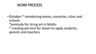 WORK PROCESS
• October:* Introducing teams, countries, cities and
schools
*prestudy for string art in Maths
* creating pre-test for steam to apply students,
parents and teachers
 