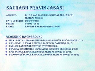 Address: B-10,Anagha C.H.S.L,S.N Road,Mulund (W)
Mumbai-400080
Date of Birth: 20/09/1983
Phone: 9769210635
Email: saurabh.jasani@yahoo.com.
Academic Background
MBA In retail management-Preston University –London 2011.
CIEH-Level 2 Award In Food Safety In Catering 2010.
English Language Testing System 2009.
Diploma in computer generated interior designing 2002.
High school education under Mumbai board in 2001.
Secondary school education under Mumbai board in 1999.
Saurabh Pravin Jasani
 