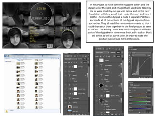 In the project to make both the magazine advert and the
digipak all of the work and images that I used were taken by
me or were made by me. As seen below and on the next
few slides I will show proof that I made the work and how I
did this . To make the digipak a made 6 separate PSD files
and made all of the sections of the digipak separate from
each other. They all used the same measurements so that I
could then stich them together for the final product as seen
to the left. The editing I used was more complex on different
parts of the digipak with some more basic edits such as black
and white as well as curve layers in order to make the
product overall look more professional.
 