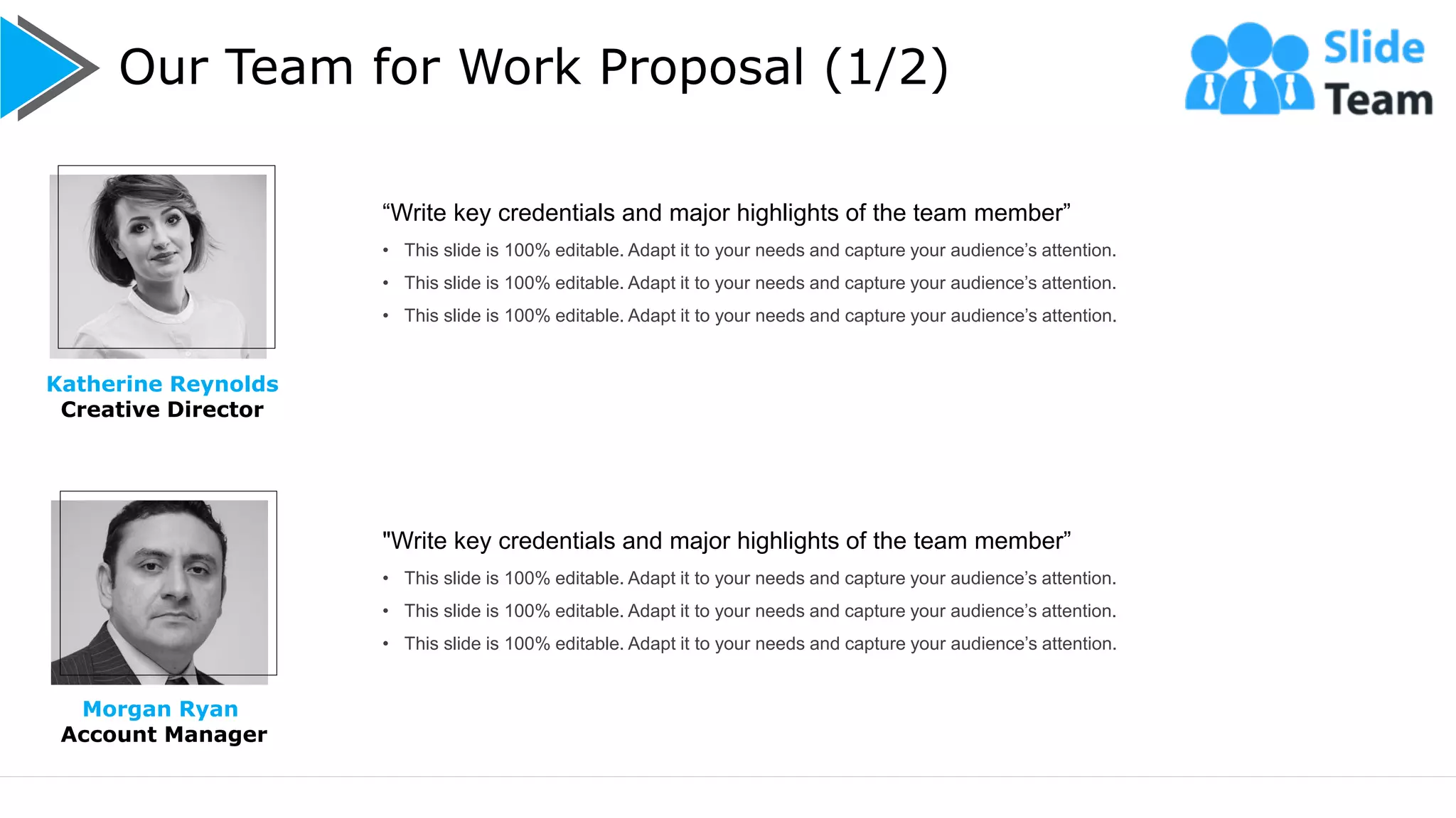 Our Team for Work Proposal (1/2)
10
Katherine Reynolds
Creative Director
Morgan Ryan
Account Manager
“Write key credentials and major highlights of the team member”
• This slide is 100% editable. Adapt it to your needs and capture your audience’s attention.
• This slide is 100% editable. Adapt it to your needs and capture your audience’s attention.
• This slide is 100% editable. Adapt it to your needs and capture your audience’s attention.
"Write key credentials and major highlights of the team member”
• This slide is 100% editable. Adapt it to your needs and capture your audience’s attention.
• This slide is 100% editable. Adapt it to your needs and capture your audience’s attention.
• This slide is 100% editable. Adapt it to your needs and capture your audience’s attention.
 
