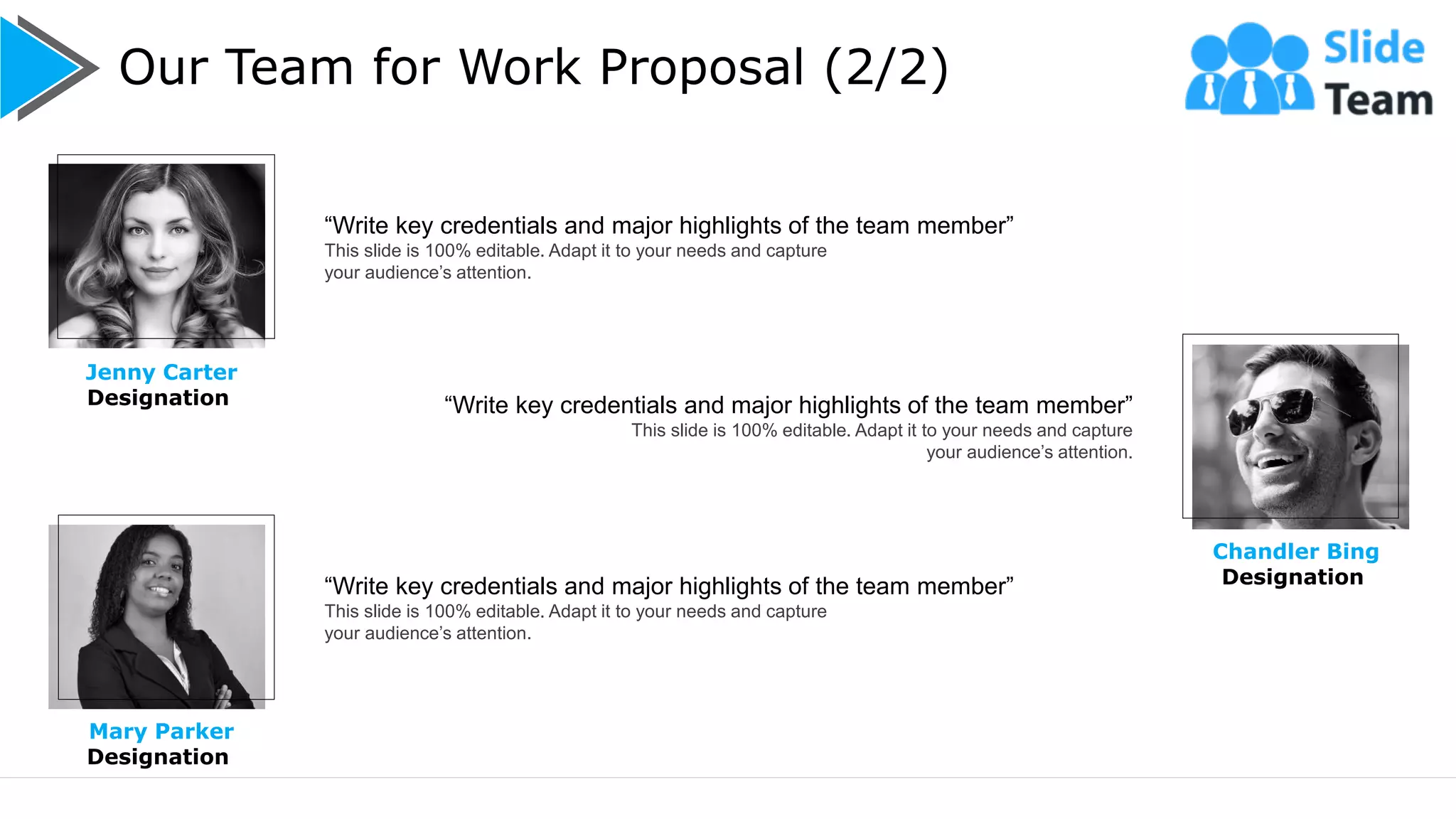 Our Team for Work Proposal (2/2)
11
Jenny Carter
Designation
Chandler Bing
Designation
“Write key credentials and major highlights of the team member”
This slide is 100% editable. Adapt it to your needs and capture
your audience’s attention.
“Write key credentials and major highlights of the team member”
This slide is 100% editable. Adapt it to your needs and capture
your audience’s attention.
“Write key credentials and major highlights of the team member”
This slide is 100% editable. Adapt it to your needs and capture
your audience’s attention.
Mary Parker
Designation
 