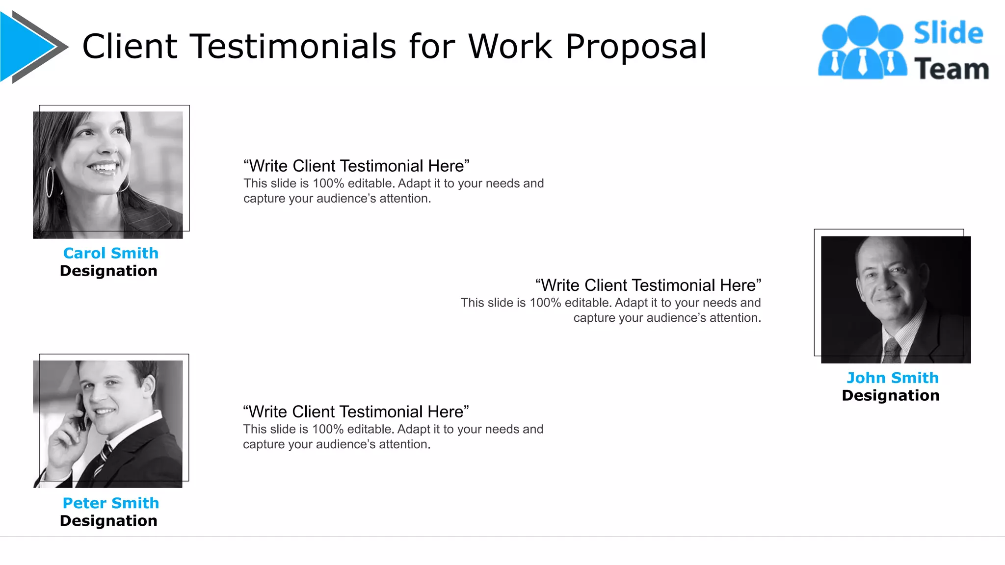 Client Testimonials for Work Proposal
12
Carol Smith
Designation
John Smith
Designation
“Write Client Testimonial Here”
This slide is 100% editable. Adapt it to your needs and
capture your audience’s attention.
“Write Client Testimonial Here”
This slide is 100% editable. Adapt it to your needs and
capture your audience’s attention.
“Write Client Testimonial Here”
This slide is 100% editable. Adapt it to your needs and
capture your audience’s attention.
Peter Smith
Designation
 