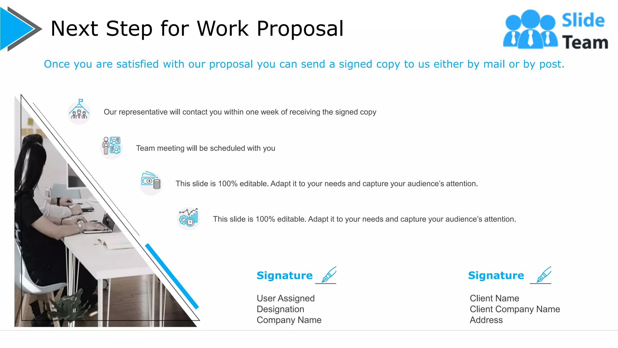 Next Step for Work Proposal
13
User Assigned
Designation
Company Name
Signature
Client Name
Client Company Name
Address
Signature
Our representative will contact you within one week of receiving the signed copy
Team meeting will be scheduled with you
This slide is 100% editable. Adapt it to your needs and capture your audience’s attention.
This slide is 100% editable. Adapt it to your needs and capture your audience’s attention.
Once you are satisfied with our proposal you can send a signed copy to us either by mail or by post.
 