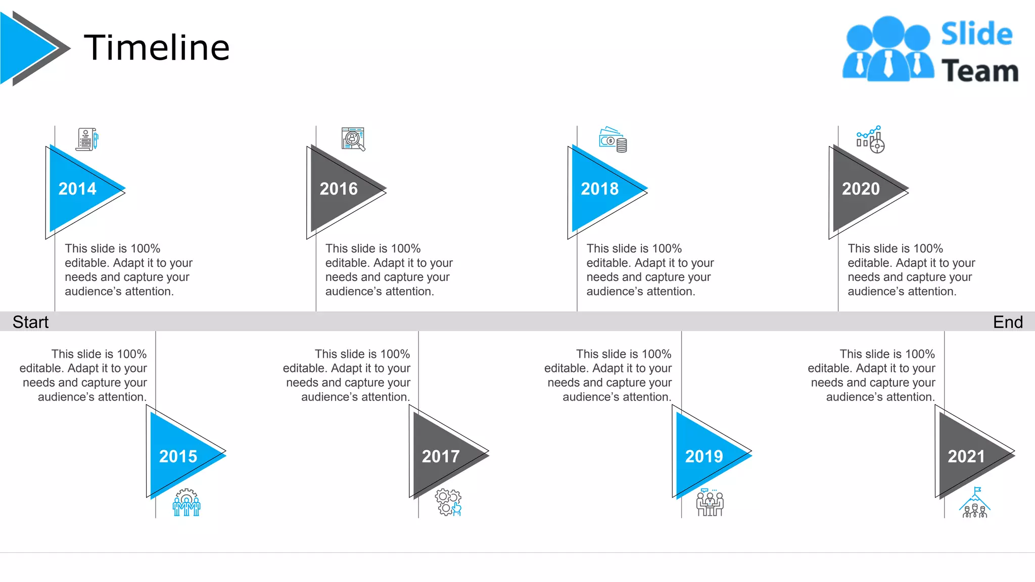 Timeline
19
This slide is 100%
editable. Adapt it to your
needs and capture your
audience’s attention.
2016
This slide is 100%
editable. Adapt it to your
needs and capture your
audience’s attention.
2014
This slide is 100%
editable. Adapt it to your
needs and capture your
audience’s attention.
2018
This slide is 100%
editable. Adapt it to your
needs and capture your
audience’s attention.
2020
This slide is 100%
editable. Adapt it to your
needs and capture your
audience’s attention.
This slide is 100%
editable. Adapt it to your
needs and capture your
audience’s attention.
This slide is 100%
editable. Adapt it to your
needs and capture your
audience’s attention.
This slide is 100%
editable. Adapt it to your
needs and capture your
audience’s attention.
2017 2019 2021
2015
Start End
 