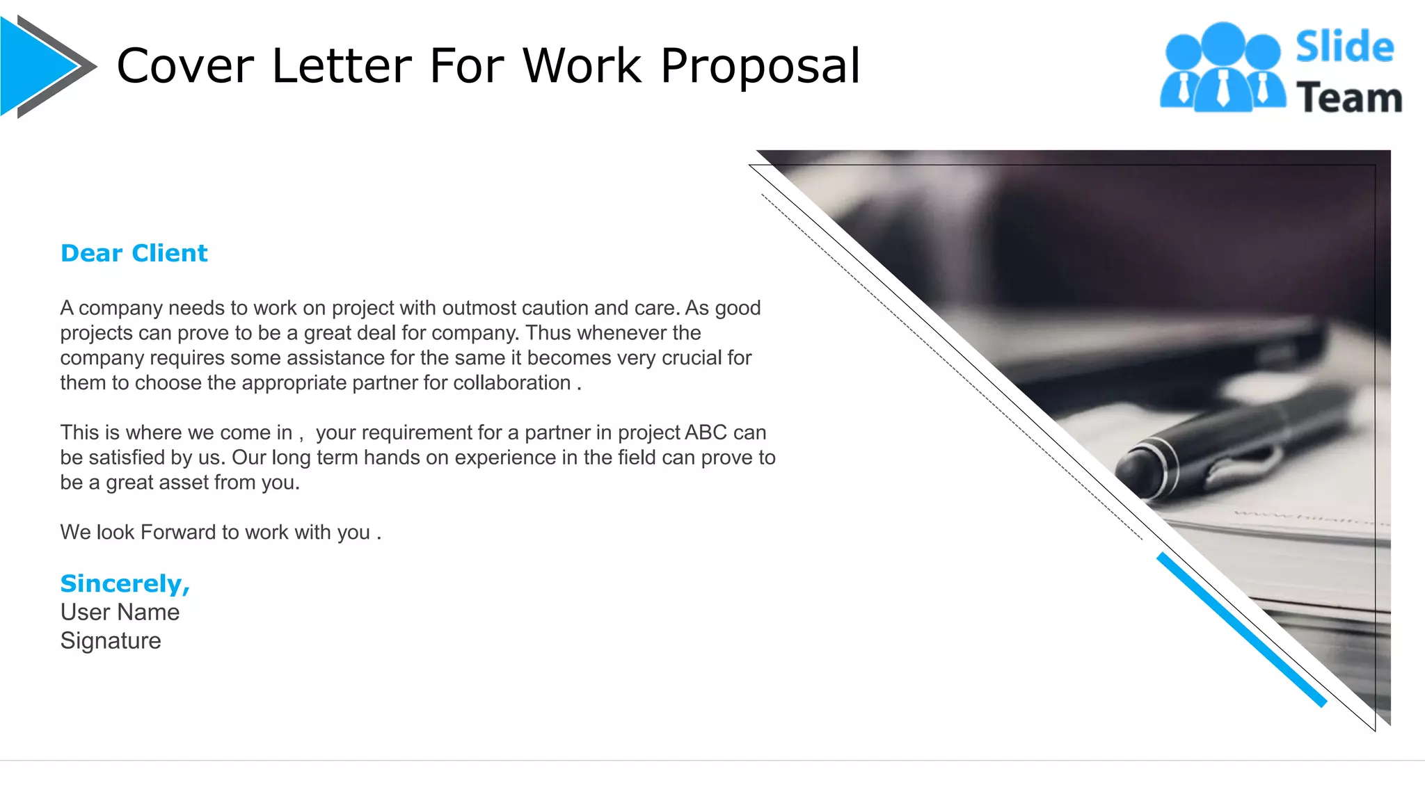 Cover Letter For Work Proposal
2
Dear Client
A company needs to work on project with outmost caution and care. As good
projects can prove to be a great deal for company. Thus whenever the
company requires some assistance for the same it becomes very crucial for
them to choose the appropriate partner for collaboration .
This is where we come in , your requirement for a partner in project ABC can
be satisfied by us. Our long term hands on experience in the field can prove to
be a great asset from you.
We look Forward to work with you .
Sincerely,
User Name
Signature
 