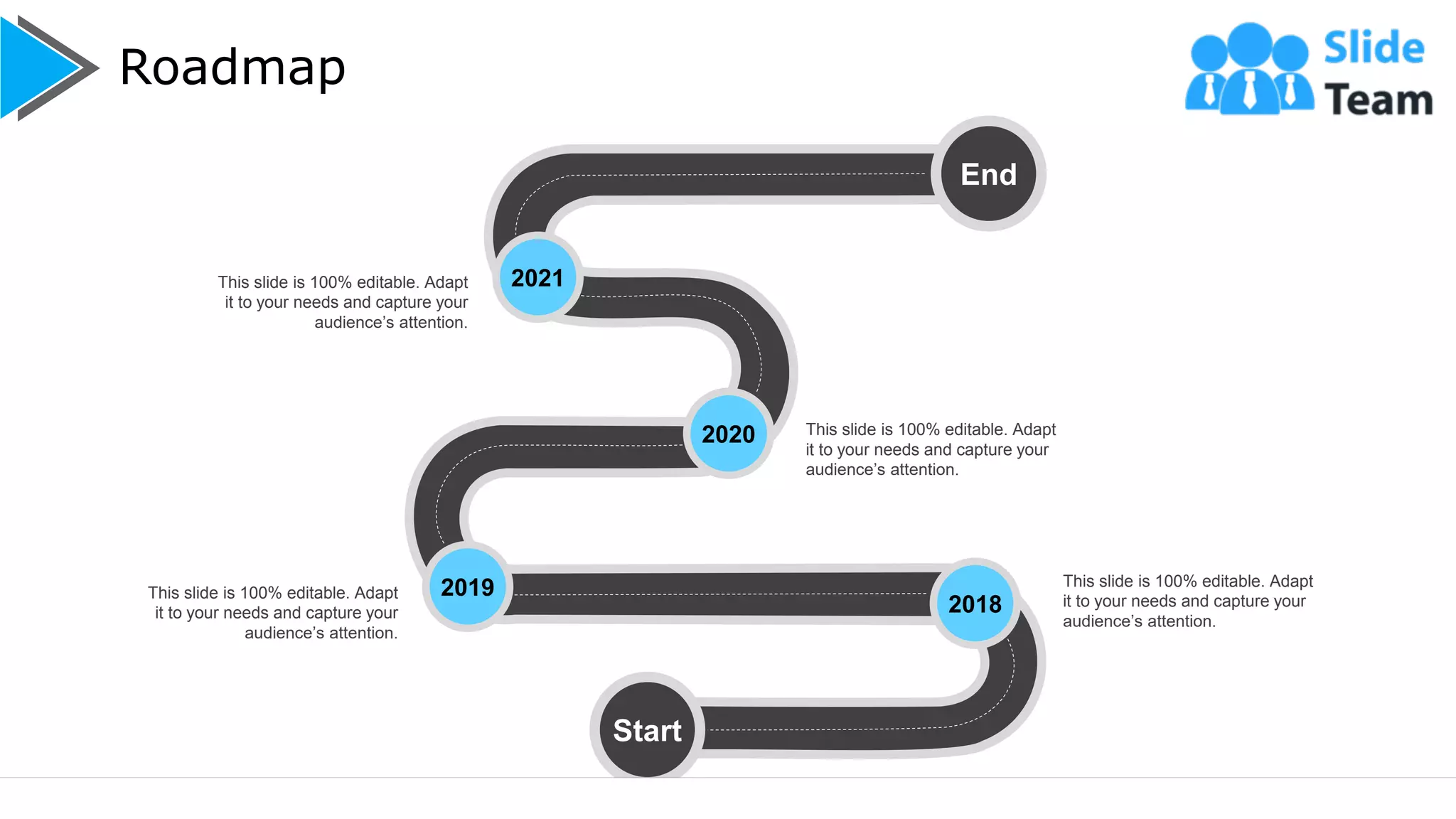Roadmap
20
End
2020
Start
2021
2019
2018
This slide is 100% editable. Adapt
it to your needs and capture your
audience’s attention.
This slide is 100% editable. Adapt
it to your needs and capture your
audience’s attention.
This slide is 100% editable. Adapt
it to your needs and capture your
audience’s attention.
This slide is 100% editable. Adapt
it to your needs and capture your
audience’s attention.
 