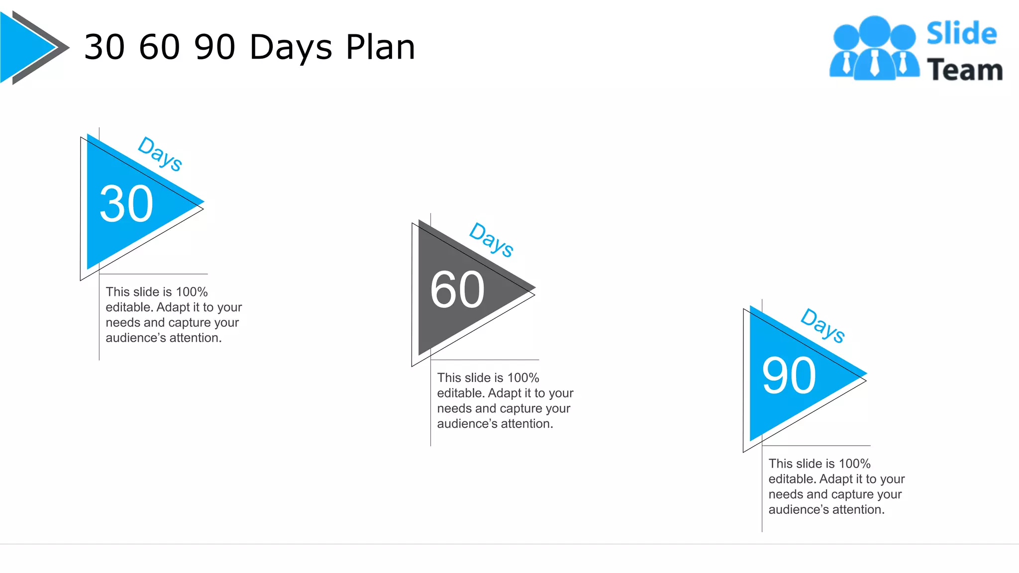 30 60 90 Days Plan
21
30
This slide is 100%
editable. Adapt it to your
needs and capture your
audience’s attention.
60
This slide is 100%
editable. Adapt it to your
needs and capture your
audience’s attention.
90
This slide is 100%
editable. Adapt it to your
needs and capture your
audience’s attention.
 