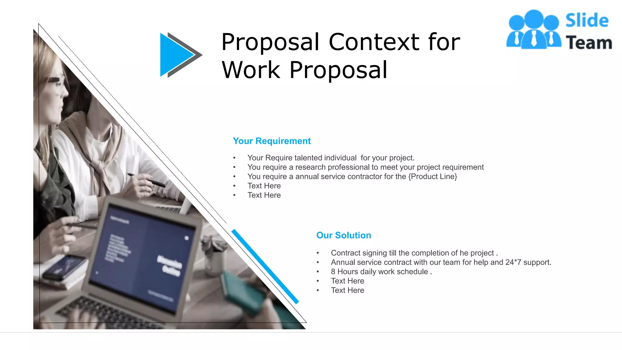 4
Proposal Context for
Work Proposal
Your Requirement
• Your Require talented individual for your project.
• You require a research professional to meet your project requirement
• You require a annual service contractor for the {Product Line}
• Text Here
• Text Here
Our Solution
• Contract signing till the completion of he project .
• Annual service contract with our team for help and 24*7 support.
• 8 Hours daily work schedule .
• Text Here
• Text Here
 