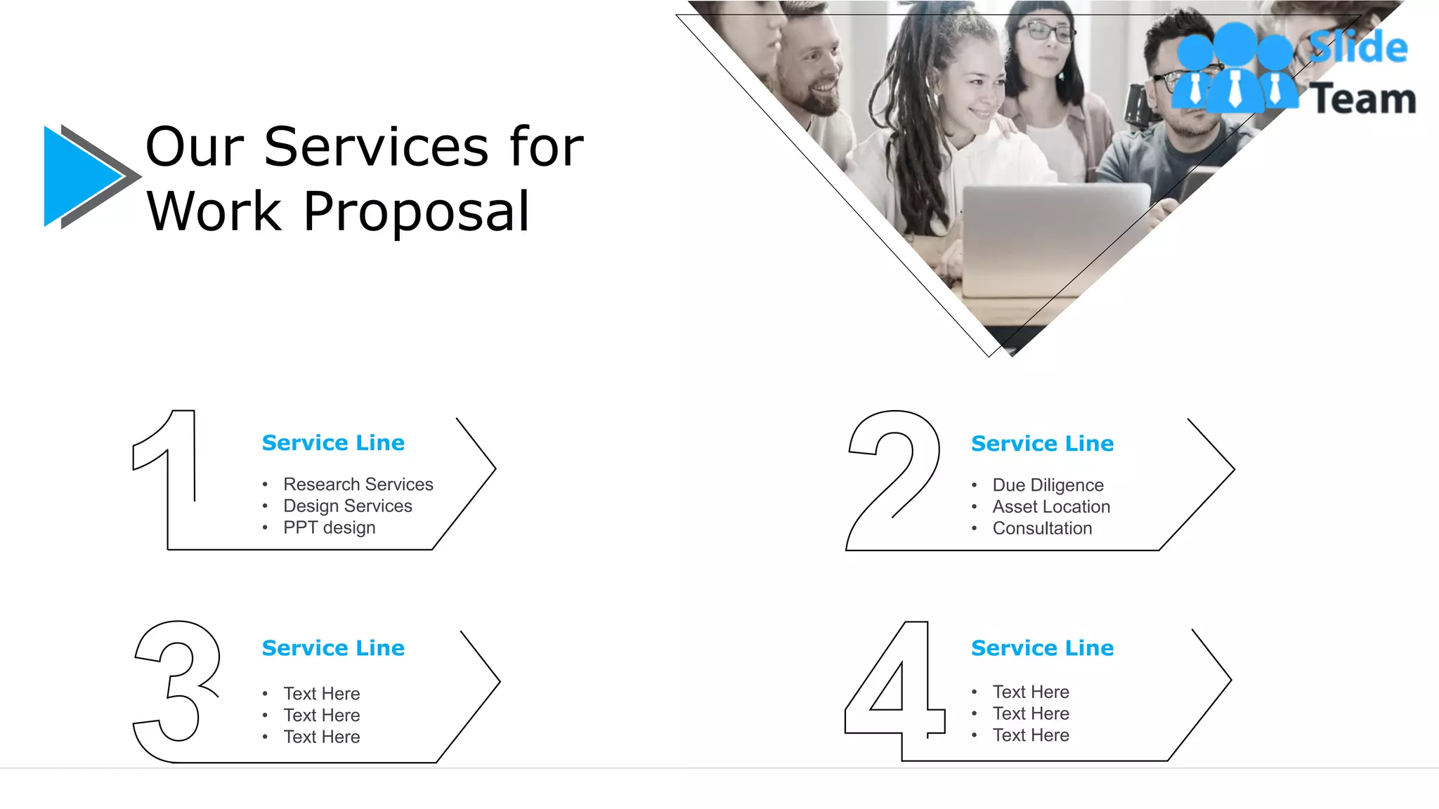 5
Our Services for
Work Proposal
Service Line
• Research Services
• Design Services
• PPT design
Service Line
• Text Here
• Text Here
• Text Here
Service Line
• Due Diligence
• Asset Location
• Consultation
Service Line
• Text Here
• Text Here
• Text Here
 