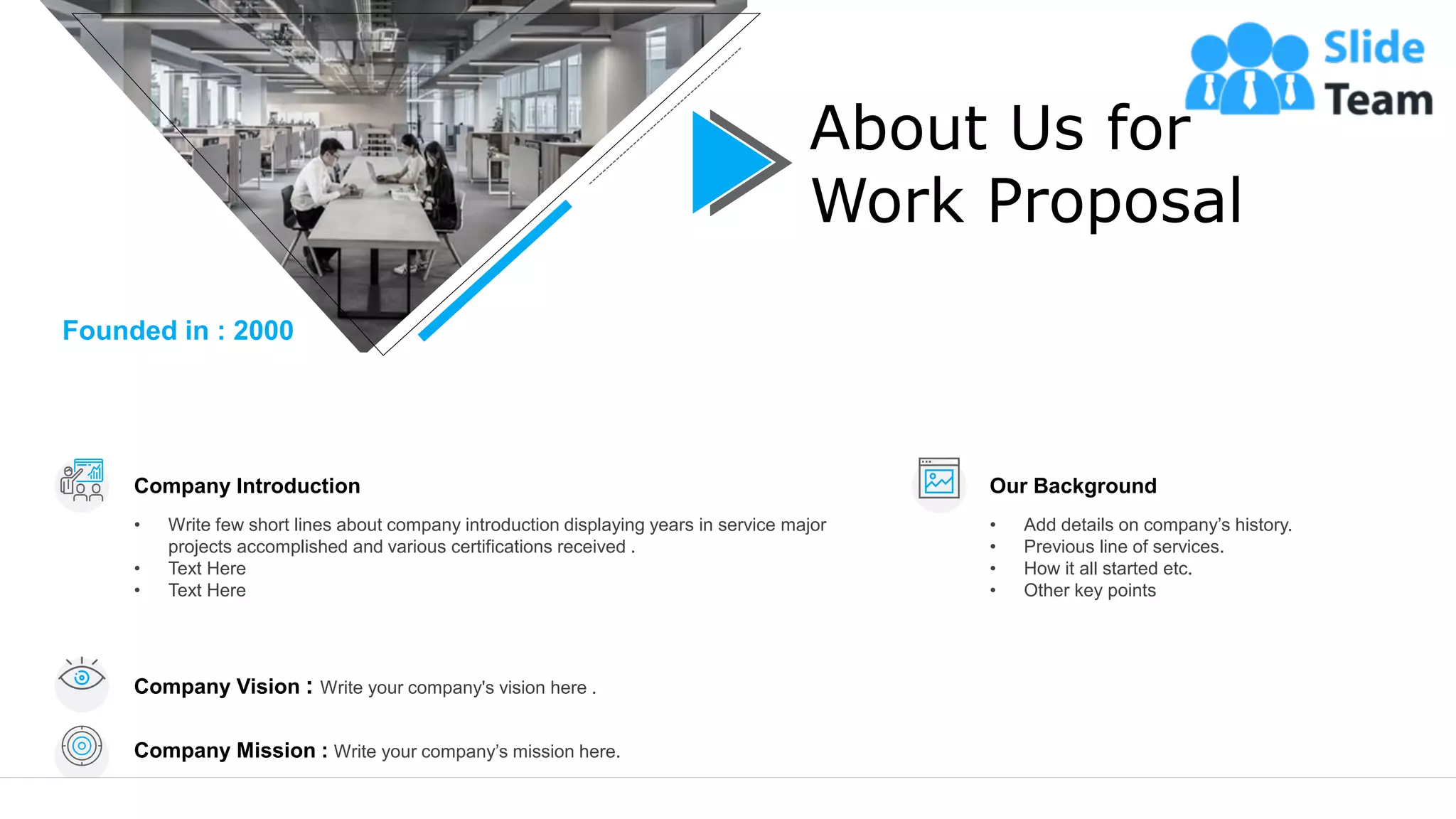 8
About Us for
Work Proposal
Company Introduction
• Write few short lines about company introduction displaying years in service major
projects accomplished and various certifications received .
• Text Here
• Text Here
Our Background
• Add details on company’s history.
• Previous line of services.
• How it all started etc.
• Other key points
Company Vision : Write your company's vision here .
Company Mission : Write your company’s mission here.
Founded in : 2000
 