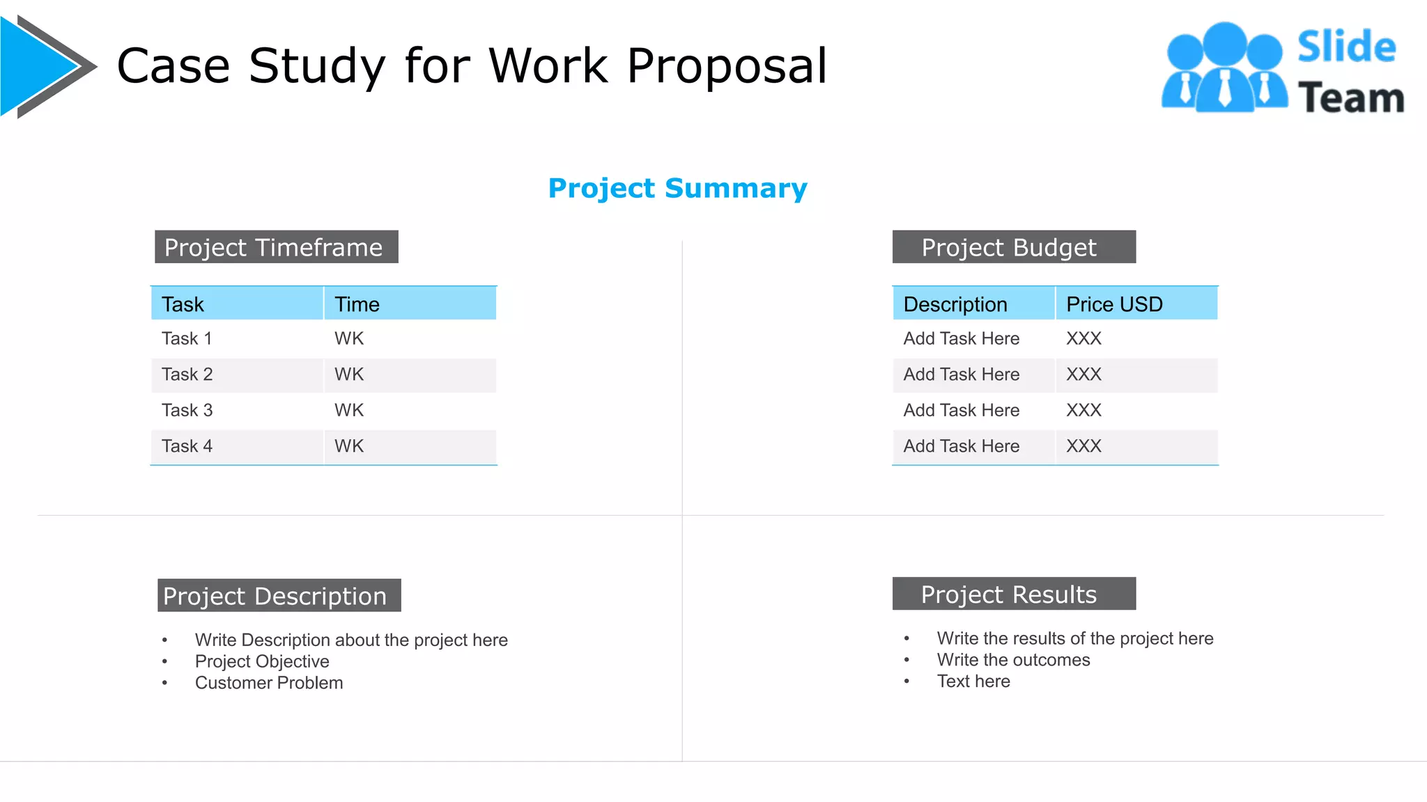 Case Study for Work Proposal
9
Project Budget
Description Price USD
Add Task Here XXX
Add Task Here XXX
Add Task Here XXX
Add Task Here XXX
Project Timeframe
Task Time
Task 1 WK
Task 2 WK
Task 3 WK
Task 4 WK
• Write Description about the project here
• Project Objective
• Customer Problem
Project Description Project Results
• Write the results of the project here
• Write the outcomes
• Text here
Project Summary
 