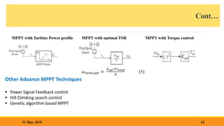 Cont…
MPPT with Turbine Power profile MPPT with optimal TSR MPPT with Torque control
12
31 May 2018
Other Advance MPPT Techniques
 Power Signal Feedback control
 Hill Climbing search control
 Genetic algorithm based MPPT
𝜔𝑡𝑢𝑟𝑏,𝑜𝑝𝑡 =
𝜆𝑜𝑝𝑡∗𝑉𝑤𝑖𝑛𝑑
𝑅
(5)
 