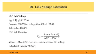 DC Link Voltage Estimation
21
31 May 2018
DC link Voltage
𝑉𝑑𝑐 ≥ 𝑉𝑙−𝑙/(.612*m)
Consider 690 V line voltage then Vdc=1127.45
Selected as 1200 V
DC link Capacitor
𝐶𝑑𝑐 =
6 ∗ 𝑎 ∗ 𝐼 ∗ 𝑡 ∗ 𝑉
𝑝
𝑉𝑑𝑐2
− 𝑉𝑑𝑐12
Where I=Max. GSC current ,t=time to recover DC voltage
Calculated value is 73.2mF.
 
