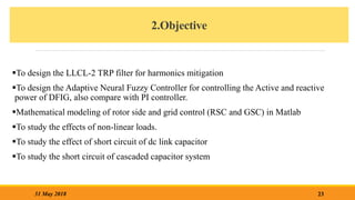 2.Objective
To design the LLCL-2 TRP filter for harmonics mitigation
To design the Adaptive Neural Fuzzy Controller for controlling the Active and reactive
power of DFIG, also compare with PI controller.
Mathematical modeling of rotor side and grid control (RSC and GSC) in Matlab
To study the effects of non-linear loads.
To study the effect of short circuit of dc link capacitor
To study the short circuit of cascaded capacitor system
23
31 May 2018
 