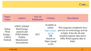 Cont…
27
31 May 2018
Paper
Name
Authors
Year of
Publication
Citation Description
Indian
Wind
Energy –
A Brief
Outlook
GWEC (Global
Wind Energy
council) and
ITMA (Indian
Turbine
Manufacturer
Associations)
2017
Available at
online:
https://mnre.
gov.in
OR
Search on
https://googl
e.com
This magazine completely have
preview on wind energy activity
in India. It has the all state
installed capacity data and at
100m Wind capacity data in
India.
 