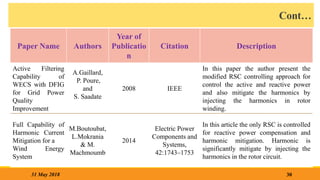 Cont…
30
31 May 2018
Paper Name Authors
Year of
Publicatio
n
Citation Description
Active Filtering
Capability of
WECS with DFIG
for Grid Power
Quality
Improvement
A.Gaillard,
P. Poure,
and
S. Saadate
2008 IEEE
In this paper the author present the
modified RSC controlling approach for
control the active and reactive power
and also mitigate the harmonics by
injecting the harmonics in rotor
winding.
Full Capability of
Harmonic Current
Mitigation for a
Wind Energy
System
M.Boutoubat,
L.Mokrania
& M.
Machmoumb
2014
Electric Power
Components and
Systems,
42:1743–1753
In this article the only RSC is controlled
for reactive power compensation and
harmonic mitigation. Harmonic is
significantly mitigate by injecting the
harmonics in the rotor circuit.
 
