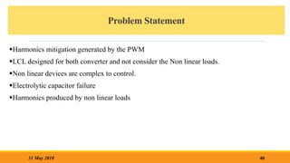 Problem Statement
Harmonics mitigation generated by the PWM
LCL designed for both converter and not consider the Non linear loads.
Non linear devices are complex to control.
Electrolytic capacitor failure
Harmonics produced by non linear loads
40
31 May 2018
 