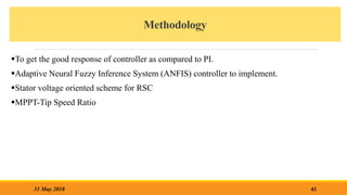 Methodology
To get the good response of controller as compared to PI.
Adaptive Neural Fuzzy Inference System (ANFIS) controller to implement.
Stator voltage oriented scheme for RSC
MPPT-Tip Speed Ratio
41
31 May 2018
 