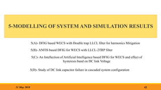 5-MODELLING OF SYSTEM AND SIMULATION RESULTS
42
31 May 2018
5(A)- DFIG based WECS with Double trap LLCL filter for harmonics Mitigation
5(B)- ANFIS based DFIG for WECS with LLCL-2TRP filter
5(C)- An Intellection of Artificial Intelligence based DFIG for WECS and effect of
hysteresis band on DC link Voltage
5(D)- Study of DC link capacitor failure in cascaded system configuration
 