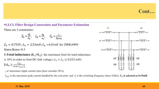 Cont…
LLCL Filter Design Constraints and Parameter Estimation
There are 5 constraints-
𝑍𝑏 = 0.7935 ; 𝐿𝑏 = 2.53𝑚𝐻; 𝐶𝑏 =4.01mF for 2MW,690V
Stator/Rotor=0.3
1-Total inductance (L1+L2)- the maximum limit for total inductance
is 10% in order to limit DC-link voltage ( 𝐿1 + 𝐿2 ≤ 0.253 𝑚𝐻).
2-𝑳𝟏 ≥
𝑉𝑑𝑐
8∗𝛼∗𝐼𝑟𝑒𝑓∗𝑓𝑠
, 𝛼=maximum ripple current ratio (here consider 28%);
𝐼𝑟𝑒𝑓 is the maximum peak current handled by the converter; and fs is the switching frequency (here 4 kHz). L1 is selected as 0.19mH
44
31 May 2018
 