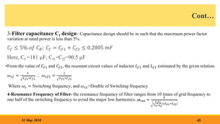 Cont…
3-Filter capacitance Cf design- Capacitance design should be in such that the maximum power factor
variation at rated power is less than 5%.
𝐶𝑓 ≤ 5% 𝑜𝑓 𝐶𝐵; 𝐶𝑓 = 𝐶𝑓1 + 𝐶𝑓2 ≤ 0.2005 𝑚𝐹
Here, Cf =181 µF; Cf1=Cf2=90.5 µF
•From the value of 𝐶𝑓1 and 𝐶𝑓2, the resonant circuit values of inductor 𝐿𝑓1 and 𝐿𝑓2 estimated by the given relation.
𝜔𝑠𝑓 =
1
𝐿𝑓1∗𝐶𝑓1
; 𝜔𝑠𝑓2 =
1
𝐿𝑓2∗𝐶𝑓2
Where 𝜔𝑠 = Switching frequency; and 𝜔𝑠2=Double of Switching frequency
4-Resonance Frequency of Filter- the resonance frequency of filter ranges from 10 times of grid frequency to
one half of the switching frequency to avoid the major low harmonics. 𝝎𝒓𝒆𝒔 ≈
𝟏
(
𝑳𝟏𝑳𝟐
𝑳𝟏+𝑳𝟐
)(𝑪𝒇𝟏+𝑪𝒇𝟐)
45
31 May 2018
 