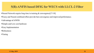 5(B)-ANFIS based DFIG for WECS with LLCL-2 Filter
Neural Network require long time in training & convergence[17-18]
Fuzzy and Neural combined effect provide fast convergence and improved performance.
Advantage of ANFIS
Simple and Low cost hardware
Easy Implementation
Robustness
Tuning
51
31 May 2018
 