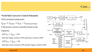 Cont…
Grid Side Converter Control Schematic
Grid current(d-component)
𝐼𝑔𝑟𝑖𝑑 = 𝐼𝑠𝑡𝑎𝑡𝑜𝑟 + 𝐼𝐺𝑆𝐶 − 𝐼𝑛𝑜𝑛𝑙𝑖𝑛𝑒𝑎𝑟𝑙𝑜𝑎𝑑
 Hysteresis current controller based on the
Equation,
(i)If 𝐼𝑎𝑐𝑡 > 𝐼𝑔𝑎𝑏𝑐
∗
+ ℎ𝑏,
then the Upper switch is ON and lower switch is OFF.
(ii)If 𝐼𝑎𝑐𝑡 < 𝐼𝑔𝑎𝑏𝑐
∗
− ℎ𝑏,
then the Lower switch is ON and the Upper switch is OFF.
60
31 May 2018
 
