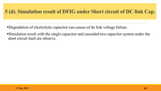 5 (d). Simulation result of DFIG under Short circuit of DC link Cap.
69
31 May 2018
Degradation of electrolytic capacitor can causes of dc link voltage failure.
Simulation result with the single capacitor and cascaded two capacitor system under the
short circuit fault are observe.
 