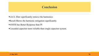 Conclusion
LLCL filter significantly remove the harmonics
Result Shows the harmonic mitigation significantly.
ANFIS has Better Response than PI
Cascaded capacitor more reliable than single capacitor system.
76
31 May 2018
 