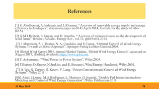 References
[1] S. Abolhessini, A.heshmati, and J.Altmann, “ A review of renewable energy supply and energy
efficiency technologies”, discussion paper no-8145 April-2014, Institute for the study of labor
(IZA)
[2] G.M.J.Herbert, S. Iniyan, and D. Amutha, “ A review of technical issues on the development of
wind farms”, Renew., Sustain., Energy Rev., vol.32, pp619-641,2014.
[3] I. Munteanu, A. I. Bratcu, N. A. Cutululis, and E.Ceang, “Optimal Control of Wind Energy
Systems Towards a Global Approach”, Springer-Verlag London Limited,2008.
[4] Global Wind Report 2016: Annual Market Update, ‘Global Wind Energy Council’, accessed on
August 2017, [Online].Available:https://www.gwec.net.
[5] T. Ackermann, ‘‘Wind Power in Power System”, Wiley,2005.
[6] T.Burton, D.Sharpe, N.Jenkins, and E. Bossanyi, Wind Energy Handbook, Wiley,2001.
[7] B. Wu, N. Zargari, S. Kouro, Y. Lang, “Power Conversion and Control of Wind Energy
Systems”, Wiley 2011.
[8]G.Abad, J.Lopez, M.A.Rodriguez, L. Marroyo, G.Iwanski, “Doubly Fed Induction machine-
Modeling and Control of Wind Energy Generation”, Wiley Publication-2011.
78
31 May 2018
 